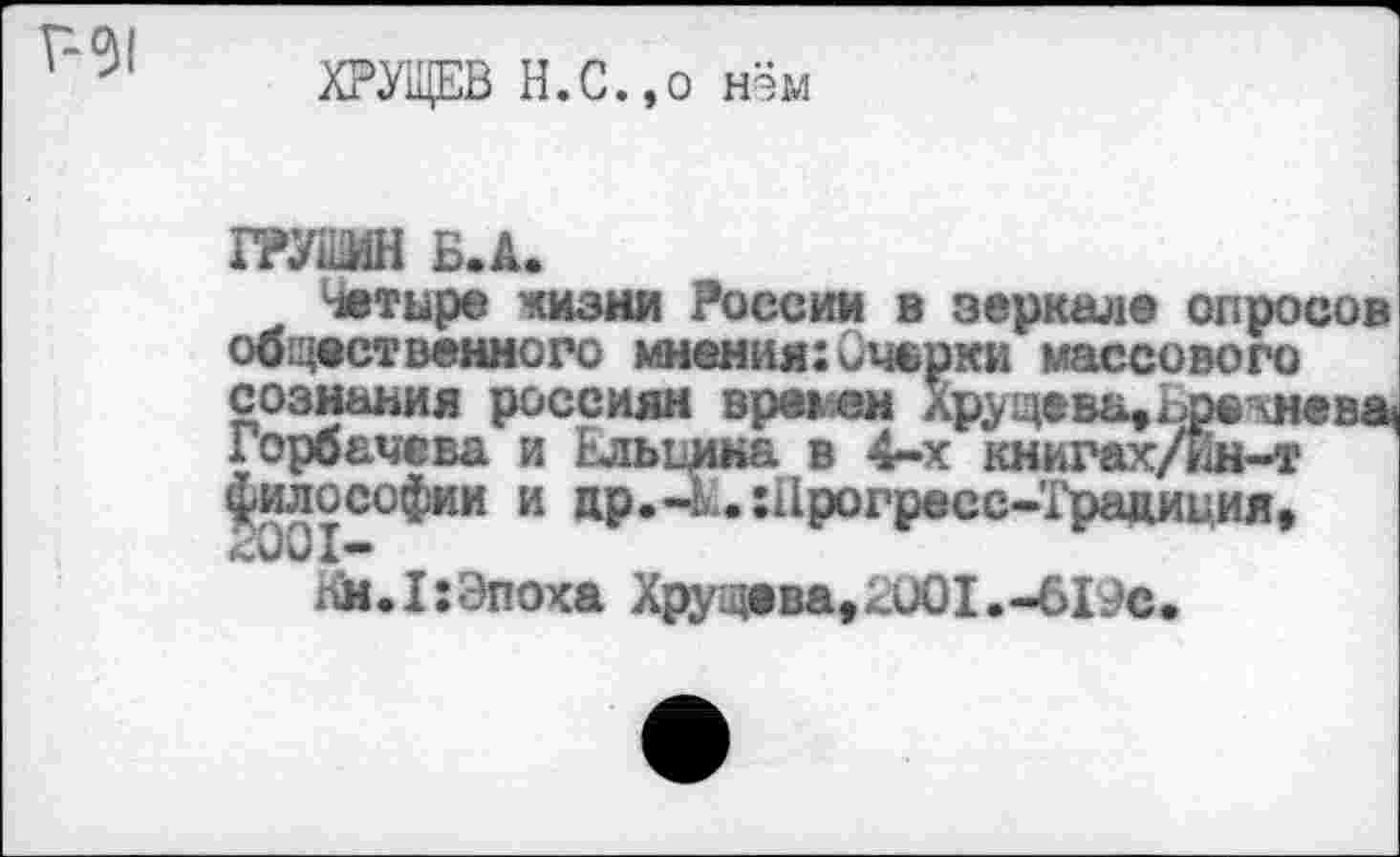 ﻿г-31
ХРУЩЕВ Н.С.,о нём
ГРУШИН Б.А.
Четыре жизни России в зеркале опросов общественного мнения:Очерки массового сознания россиян времен Хрущева, Ьрешева Горбачева и Ьльцика в 4-х книгах/ин-т философии и др.-ихПрогресс-Традиция,
Нм.1:Эпоха Хрущева,2001.-6Г?с.